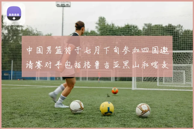 中国男篮将于七月下旬参加四国邀请赛对手包括格鲁吉亚黑山和喀麦隆