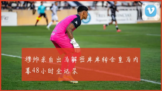 穆帅亲自出马解密库库转会皇马内幕48小时全记录
