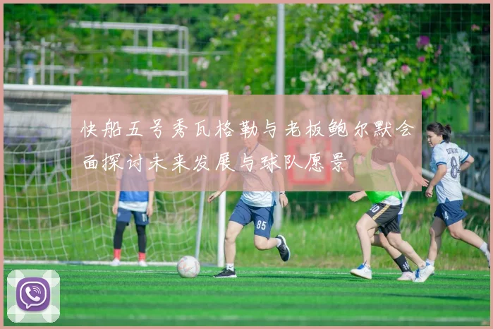 快船五号秀瓦格勒与老板鲍尔默会面探讨未来发展与球队愿景