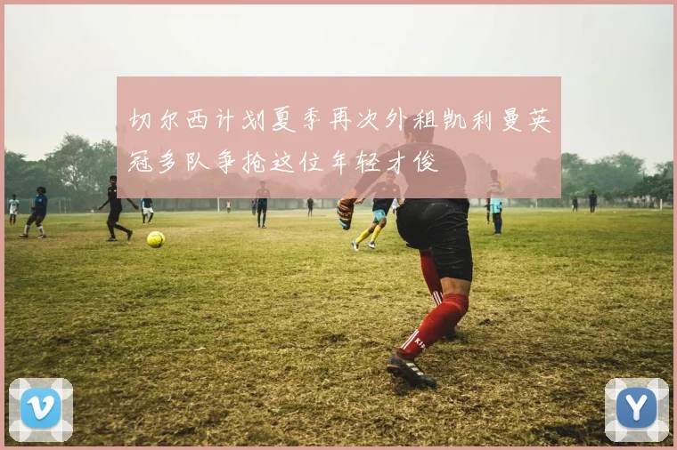 切尔西计划夏季再次外租凯利曼英冠多队争抢这位年轻才俊