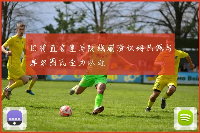 旧将直言皇马防线崩溃仅姆巴佩与库尔图瓦全力以赴