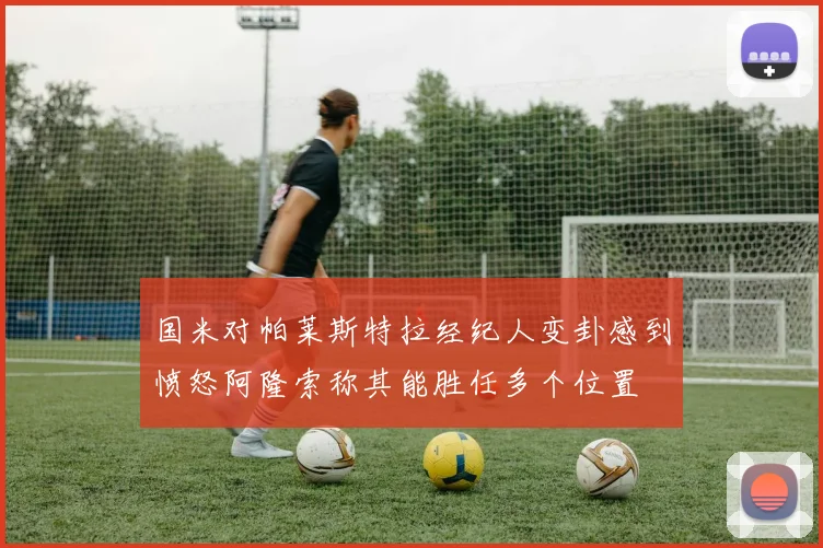 国米对帕莱斯特拉经纪人变卦感到愤怒阿隆索称其能胜任多个位置