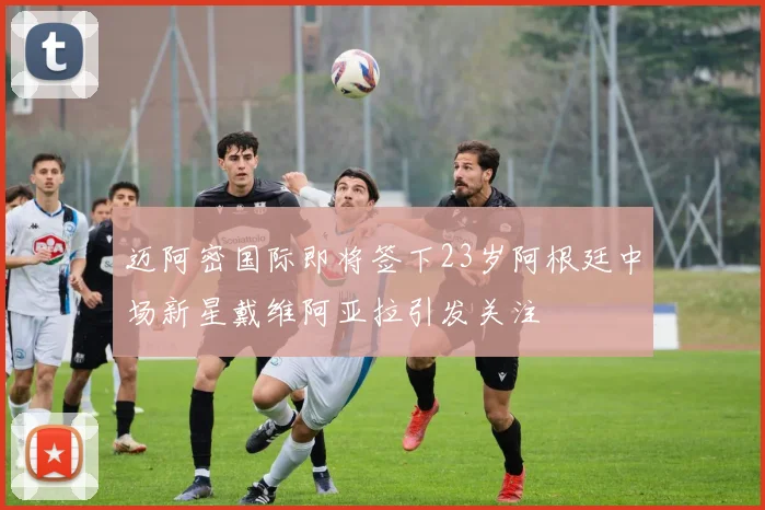 迈阿密国际即将签下23岁阿根廷中场新星戴维阿亚拉引发关注