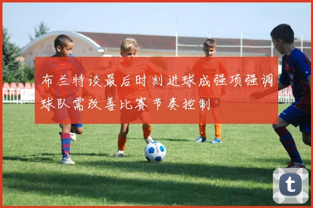 布兰特谈最后时刻进球成强项强调球队需改善比赛节奏控制