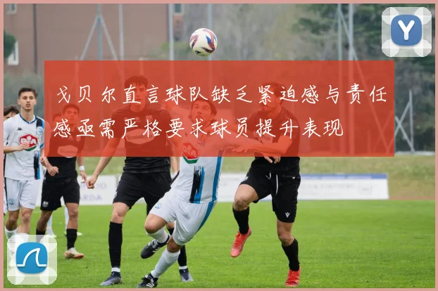 戈贝尔直言球队缺乏紧迫感与责任感亟需严格要求球员提升表现
