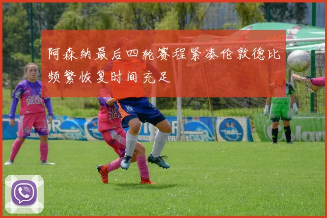 阿森纳最后四轮赛程紧凑伦敦德比频繁恢复时间充足