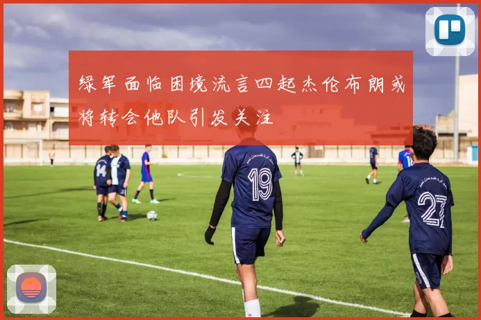 绿军面临困境流言四起杰伦布朗或将转会他队引发关注