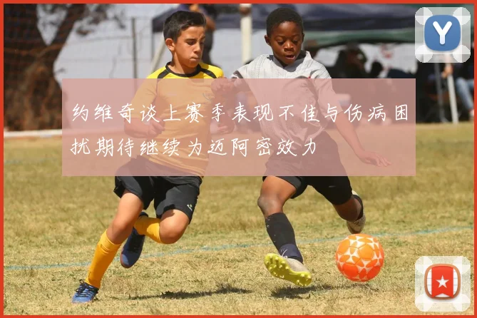 约维奇谈上赛季表现不佳与伤病困扰期待继续为迈阿密效力