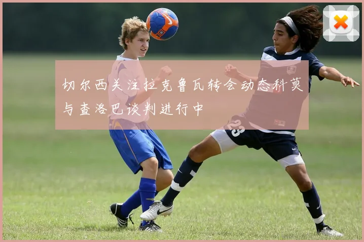 切尔西关注拉克鲁瓦转会动态科莫与查洛巴谈判进行中