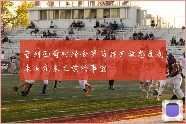 普利西奇对转会罗马持开放态度尚未决定米兰续约事宜