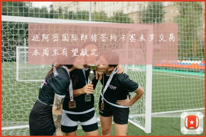 迈阿密国际即将签约卡塞米罗交易本周末有望敲定