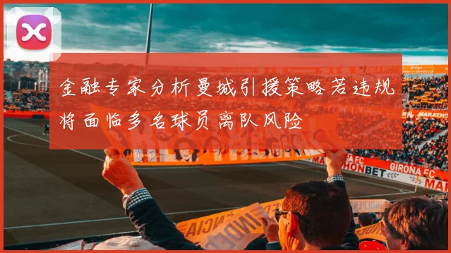 金融专家分析曼城引援策略若违规将面临多名球员离队风险