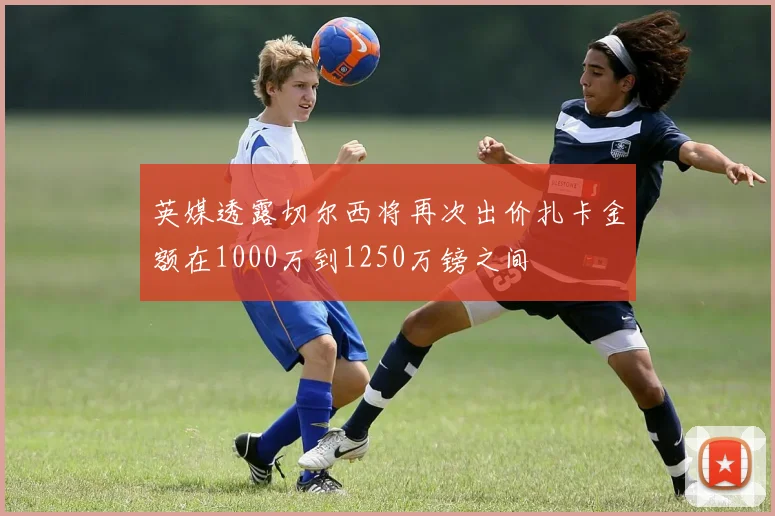 英媒透露切尔西将再次出价扎卡金额在1000万到1250万镑之间