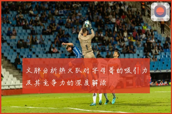 文胖分析热火队对字母哥的吸引力及其竞争力的深度解读