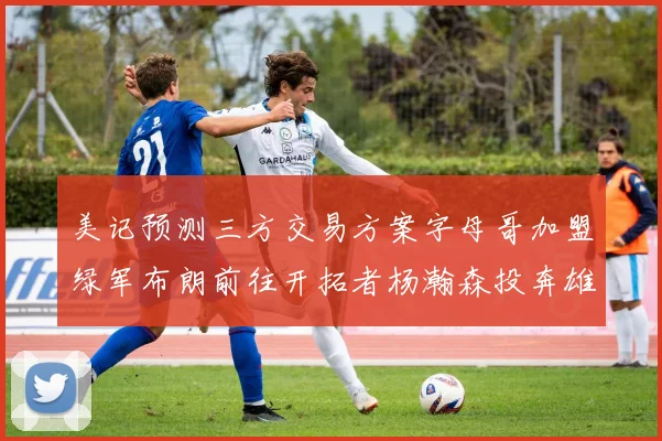 美记预测三方交易方案字母哥加盟绿军布朗前往开拓者杨瀚森投奔雄鹿