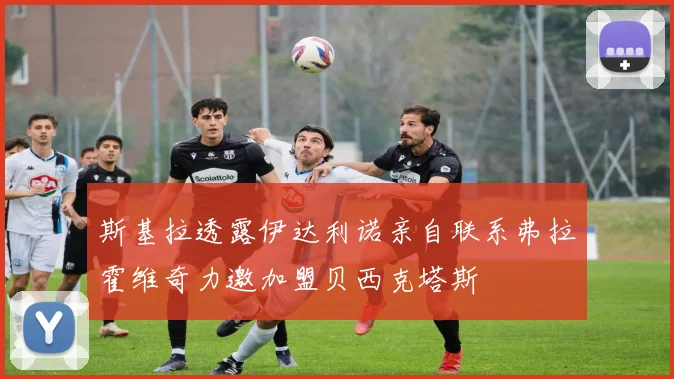 斯基拉透露伊达利诺亲自联系弗拉霍维奇力邀加盟贝西克塔斯