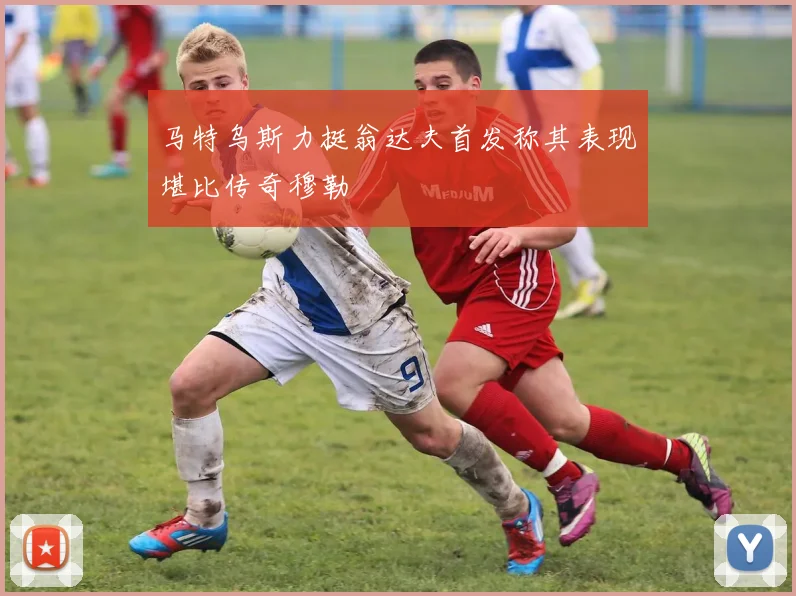 马特乌斯力挺翁达夫首发称其表现堪比传奇穆勒