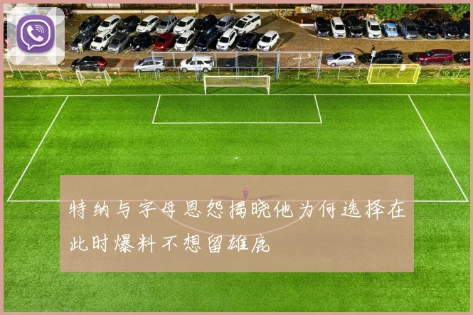特纳与字母恩怨揭晓他为何选择在此时爆料不想留雄鹿