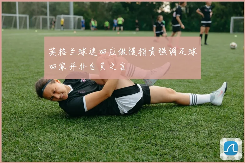 英格兰球迷回应傲慢指责强调足球回家并非自负之言