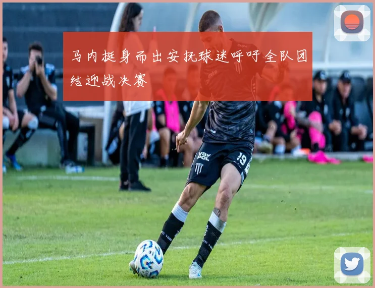 马内挺身而出安抚球迷呼吁全队团结迎战决赛