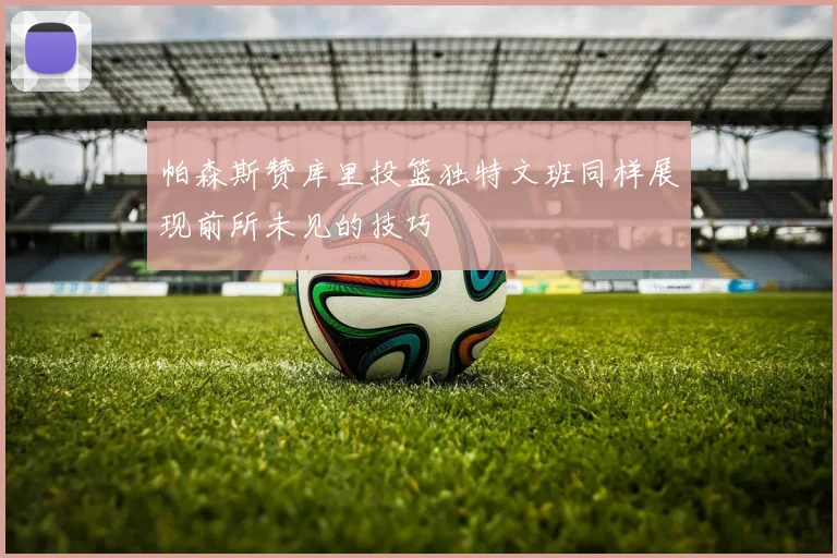 帕森斯赞库里投篮独特文班同样展现前所未见的技巧