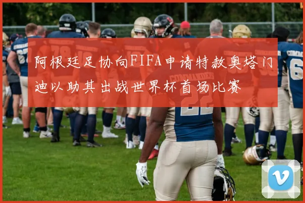 阿根廷足协向FIFA申请特赦奥塔门迪以助其出战世界杯首场比赛